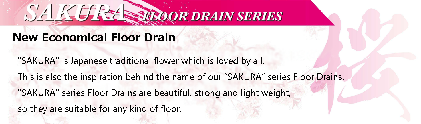 New Economical Floor Drain
                                SAKURA is Japanese traditional flower which is loved by all.
                                This is also the inspiration behind the name of our SAKURA series Floor Drains.
                                SAKURA series Floor Drains are beautiful, strong and light weight, so they are suitable for any kind of floor.